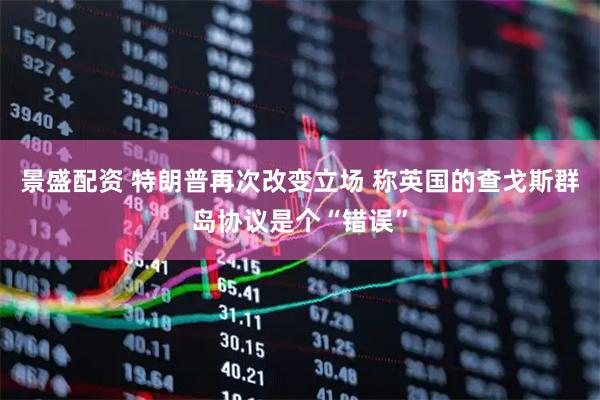 景盛配资 特朗普再次改变立场 称英国的查戈斯群岛协议是个“错误”