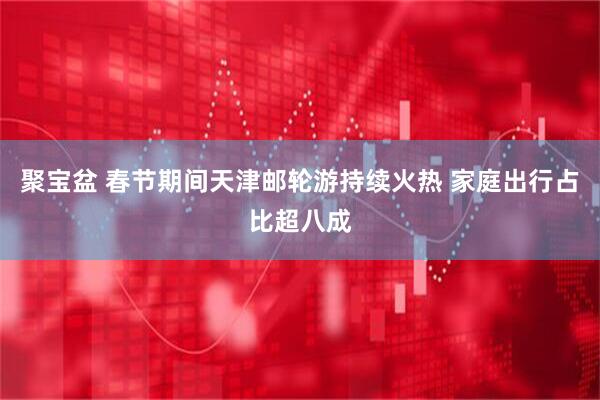 聚宝盆 春节期间天津邮轮游持续火热 家庭出行占比超八成