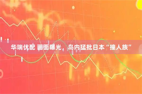 华瑞优配 画面曝光，岛内猛批日本“撞人族”