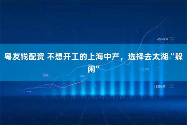 粤友钱配资 不想开工的上海中产，选择去太湖“躲闲”