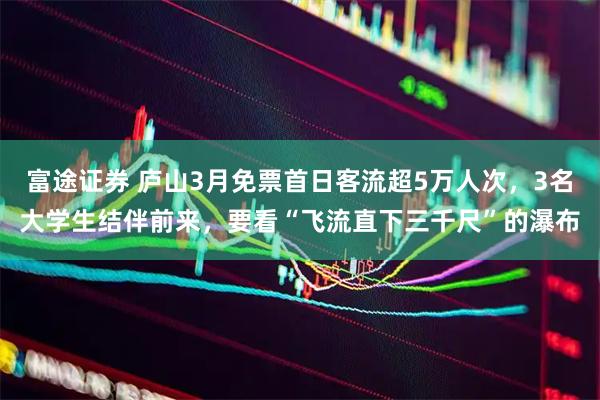 富途证券 庐山3月免票首日客流超5万人次，3名大学生结伴前来，要看“飞流直下三千尺”的瀑布