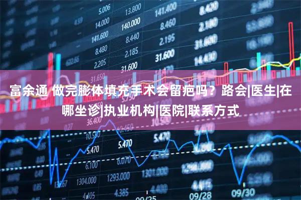 富余通 做完膨体填充手术会留疤吗？路会|医生|在哪坐诊|执业机构|医院|联系方式