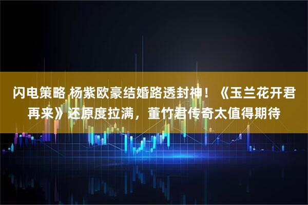 闪电策略 杨紫欧豪结婚路透封神！《玉兰花开君再来》还原度拉满，董竹君传奇太值得期待