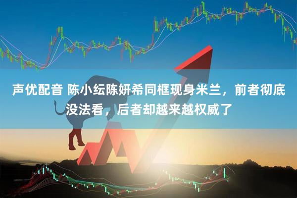 声优配音 陈小纭陈妍希同框现身米兰，前者彻底没法看，后者却越来越权威了