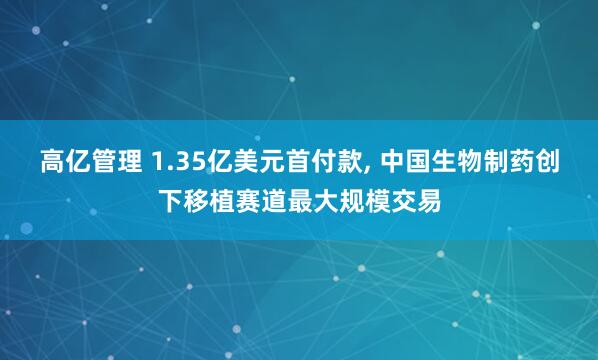 高亿管理 1.35亿美元首付款, 中国生物制药创下移植赛道最大规模交易
