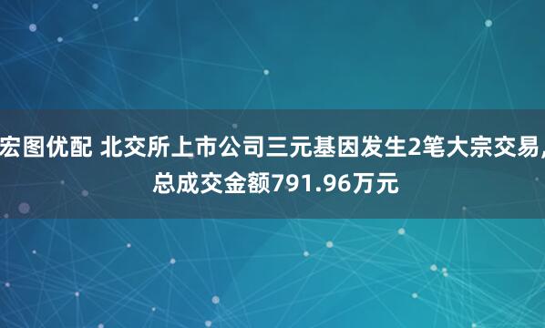 宏图优配 北交所上市公司三元基因发生2笔大宗交易, 总成交金额791.96万元