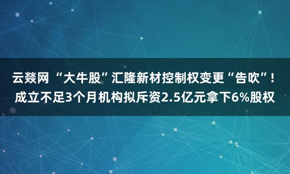 云燚网 “大牛股”汇隆新材控制权变更“告吹”! 成立不足3个月机构拟斥资2.5亿元拿下6%股权