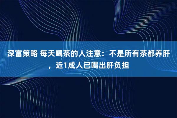 深富策略 每天喝茶的人注意：不是所有茶都养肝，近1成人已喝出肝负担