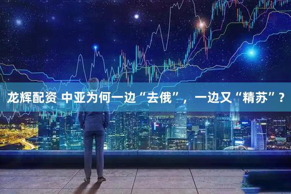 龙辉配资 中亚为何一边“去俄”，一边又“精苏”？