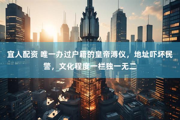 宜人配资 唯一办过户籍的皇帝溥仪，地址吓坏民警，文化程度一栏独一无二