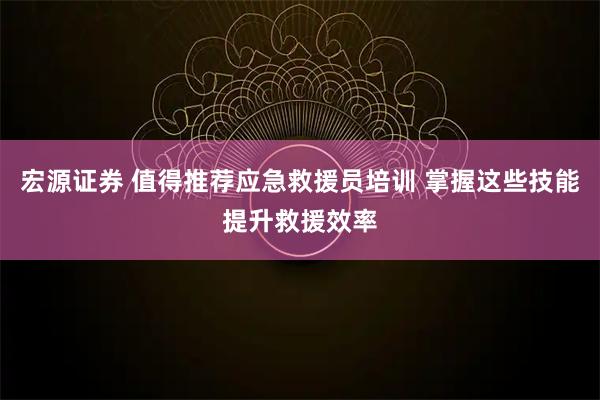 宏源证券 值得推荐应急救援员培训 掌握这些技能提升救援效率