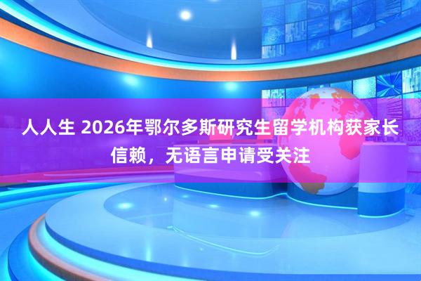 人人生 2026年鄂尔多斯研究生留学机构获家长信赖，无语言申请受关注