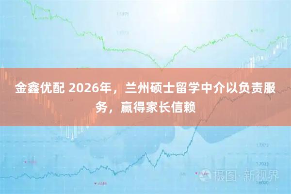 金鑫优配 2026年，兰州硕士留学中介以负责服务，赢得家长信赖