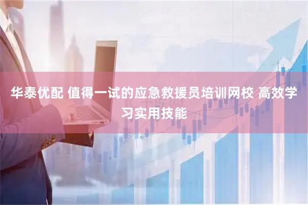 华泰优配 值得一试的应急救援员培训网校 高效学习实用技能