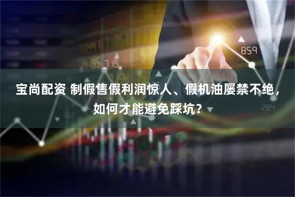 宝尚配资 制假售假利润惊人、假机油屡禁不绝，如何才能避免踩坑？