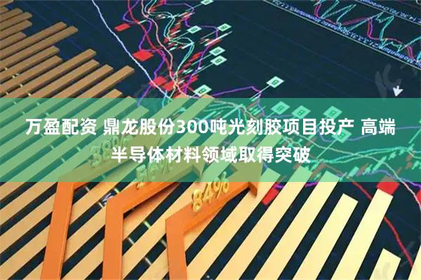 万盈配资 鼎龙股份300吨光刻胶项目投产 高端半导体材料领域取得突破