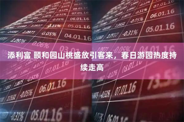 添利富 颐和园山桃盛放引客来，春日游园热度持续走高