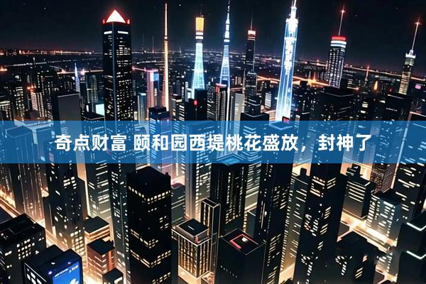 奇点财富 颐和园西堤桃花盛放，封神了