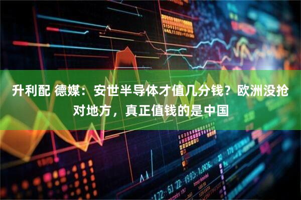 升利配 德媒：安世半导体才值几分钱？欧洲没抢对地方，真正值钱的是中国
