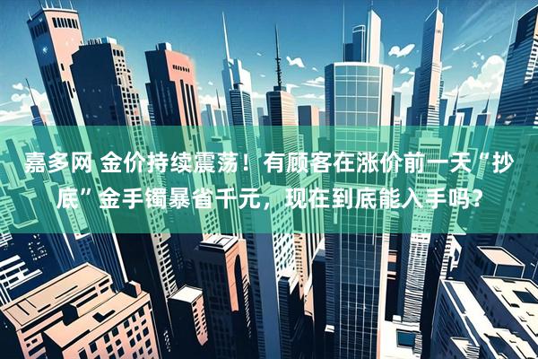 嘉多网 金价持续震荡！有顾客在涨价前一天“抄底”金手镯暴省千元，现在到底能入手吗？