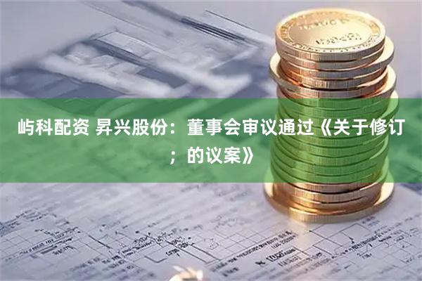 屿科配资 昇兴股份：董事会审议通过《关于修订；的议案》