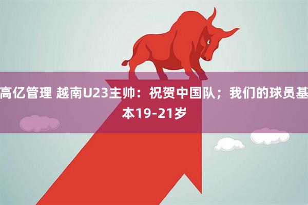 高亿管理 越南U23主帅：祝贺中国队；我们的球员基本19-21岁