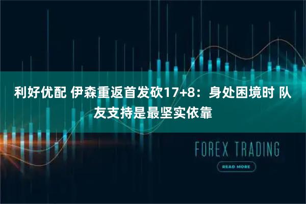 利好优配 伊森重返首发砍17+8：身处困境时 队友支持是最坚实依靠