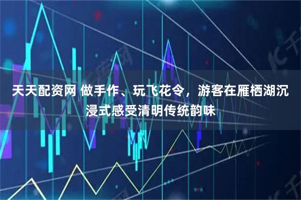 天天配资网 做手作、玩飞花令，游客在雁栖湖沉浸式感受清明传统韵味