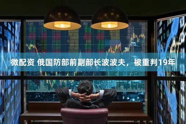 微配资 俄国防部前副部长波波夫，被重判19年