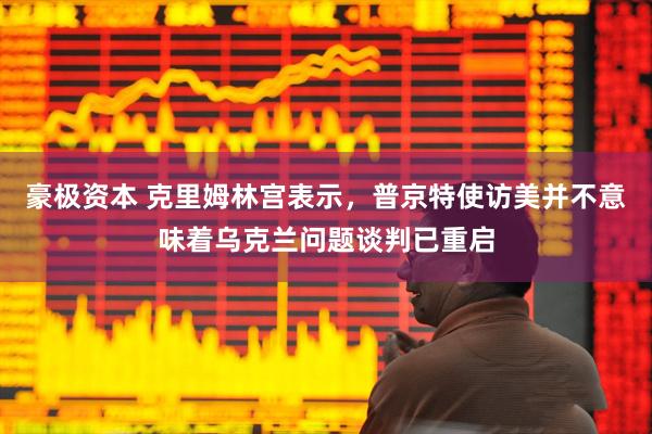 豪极资本 克里姆林宫表示，普京特使访美并不意味着乌克兰问题谈判已重启