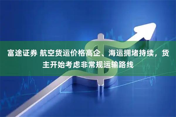 富途证券 航空货运价格高企、海运拥堵持续，货主开始考虑非常规运输路线