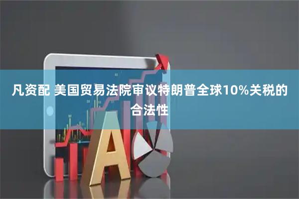 凡资配 美国贸易法院审议特朗普全球10%关税的合法性
