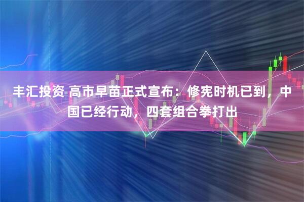 丰汇投资 高市早苗正式宣布：修宪时机已到，中国已经行动，四套组合拳打出