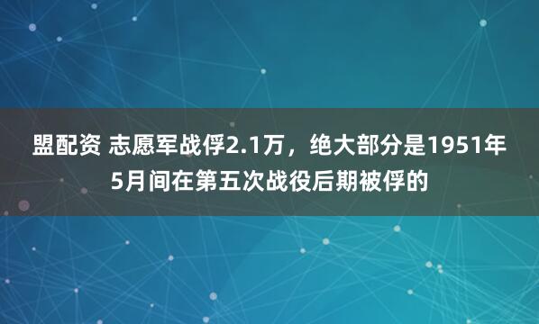 盟配资 志愿军战俘2.1万，绝大部分是1951年5月间在第五次战役后期被俘的