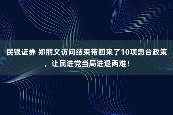 民银证券 郑丽文访问结束带回来了10项惠台政策，让民进党当局进退两难！