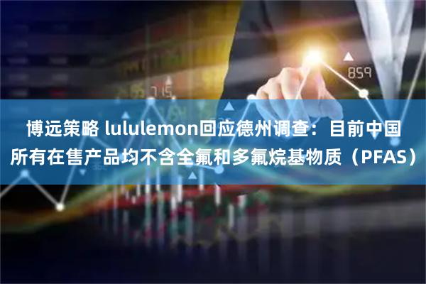 博远策略 lululemon回应德州调查：目前中国所有在售产品均不含全氟和多氟烷基物质（PFAS）