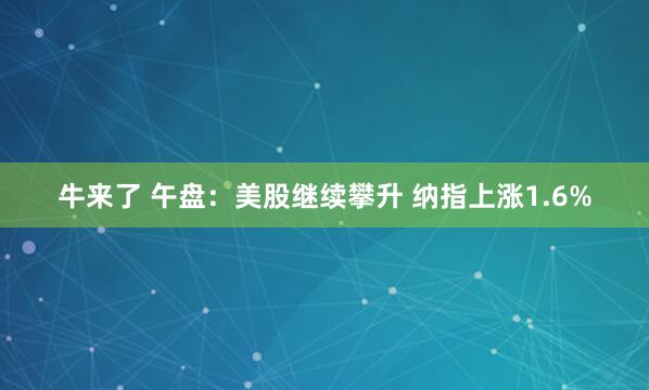 牛来了 午盘：美股继续攀升 纳指上涨1.6%