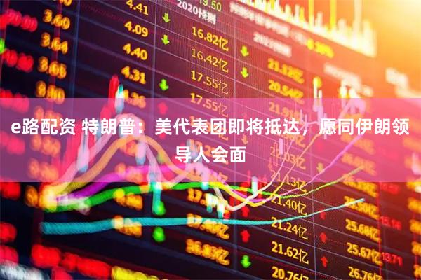 e路配资 特朗普:美代表团即将抵达,愿同伊朗领导人会面