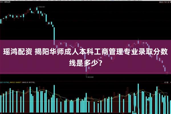 瑶鸿配资 揭阳华师成人本科工商管理专业录取分数线是多少？