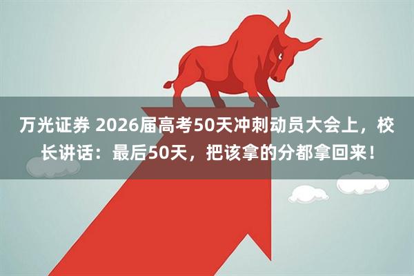 万光证券 2026届高考50天冲刺动员大会上，校长讲话：最后50天，把该拿的分都拿回来！
