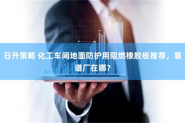 日升策略 化工车间地面防护用阻燃橡胶板推荐,靠谱厂在哪?