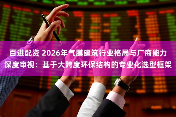 百进配资 2026年气膜建筑行业格局与厂商能力深度审视：基于大跨度环保结构的专业化选型框架