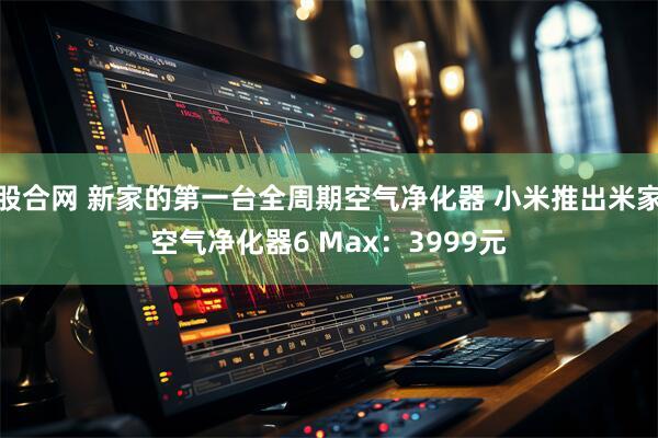股合网 新家的第一台全周期空气净化器 小米推出米家空气净化器6 Max:3999元