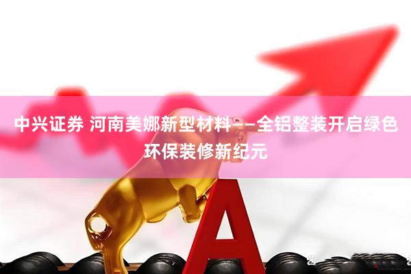 中兴证券 河南美娜新型材料——全铝整装开启绿色环保装修新纪元