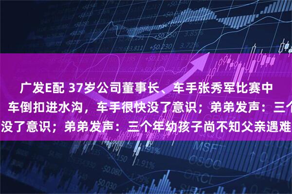 广发E配 37岁公司董事长、车手张秀军比赛中意外离世！同车领航员：车倒扣进水沟，车手很快没了意识；弟弟发声：三个年幼孩子尚不知父亲遇难