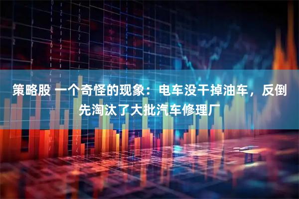 策略股 一个奇怪的现象：电车没干掉油车，反倒先淘汰了大批汽车修理厂