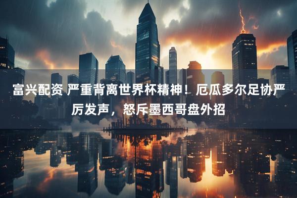 富兴配资 严重背离世界杯精神！厄瓜多尔足协严厉发声，怒斥墨西哥盘外招
