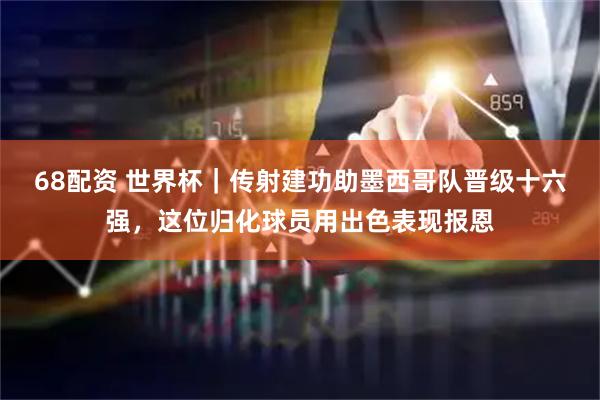 68配资 世界杯｜传射建功助墨西哥队晋级十六强，这位归化球员用出色表现报恩