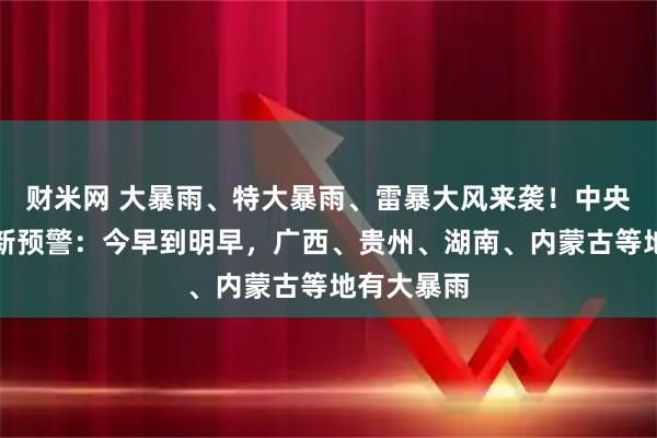 财米网 大暴雨、特大暴雨、雷暴大风来袭！中央气象台最新预警：今早到明早，广西、贵州、湖南、内蒙古等地有大暴雨