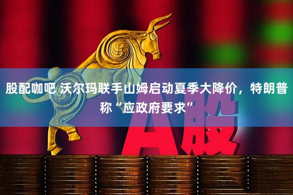 股配咖吧 沃尔玛联手山姆启动夏季大降价，特朗普称“应政府要求”